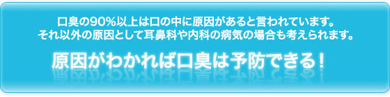 口臭の90％以上は口の中に原因があると言われています。それ以外の原因として耳鼻科や内科の病気の場合も考えられます。  原因がわかれば口臭は予防できる！